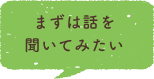 まずは話を聞いてみたい